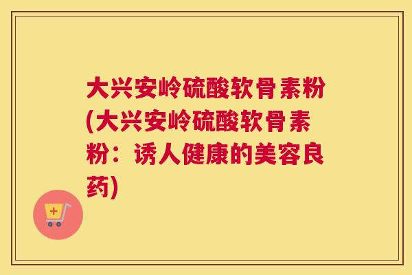 大兴安岭硫酸软骨素粉(大兴安岭硫酸软骨素粉:诱人健康的美容良药) 大兴安岭硫酸软骨素粉(大兴安岭硫酸软骨素粉:诱人健康的美容良药)