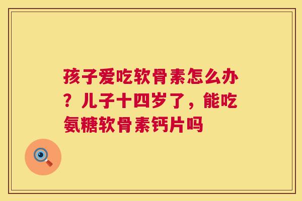 孩子爱吃软骨素怎么办？儿子十四岁了，能吃氨糖软骨素钙片吗