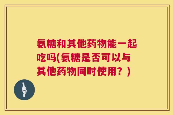 氨糖和其他能一起吃吗(氨糖是否可以与其他同时使用？)