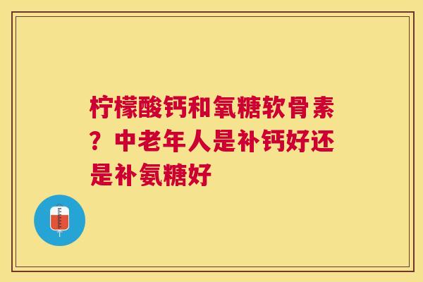柠檬酸钙和氧糖软骨素?中老年人是补钙好还是补氨糖好
