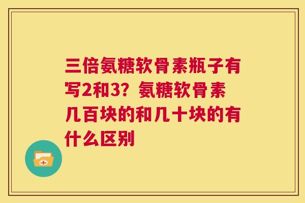 三倍氨糖软骨素瓶子有写2和3？氨糖软骨素几百块的和几十块的有什么区别