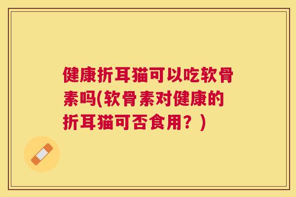 健康折耳猫可以吃软骨素吗(软骨素对健康的折耳猫可否食用?) 健康折耳猫可以吃软骨素吗(软骨素对健康的折耳猫可否食用?)