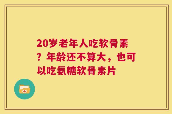 20岁老年人吃软骨素?年龄还不算大,也可以吃氨糖软骨素片