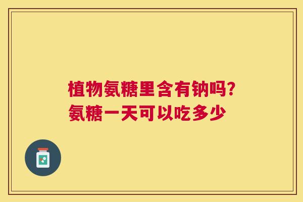 植物氨糖里含有钠吗?氨糖一天可以吃多少