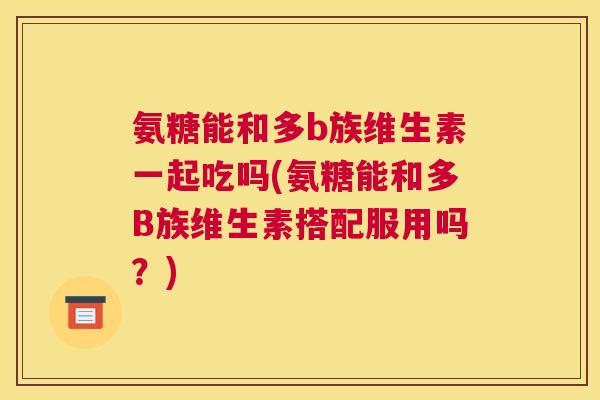 氨糖能和多b族维生素一起吃吗(氨糖能和多B族维生素搭配服用吗?)