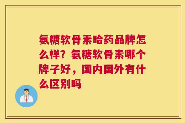 氨糖软骨素哈药品牌怎么样?氨糖软骨素哪个牌子好,国内国外有什么区别吗