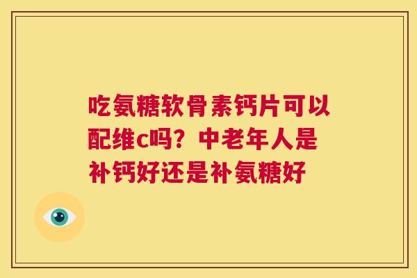 吃氨糖软骨素钙片可以配维c吗?中老年人是补钙好还是补氨糖好 吃氨糖软骨素钙片可以配维c吗?中老年人是补钙好还是补氨糖好