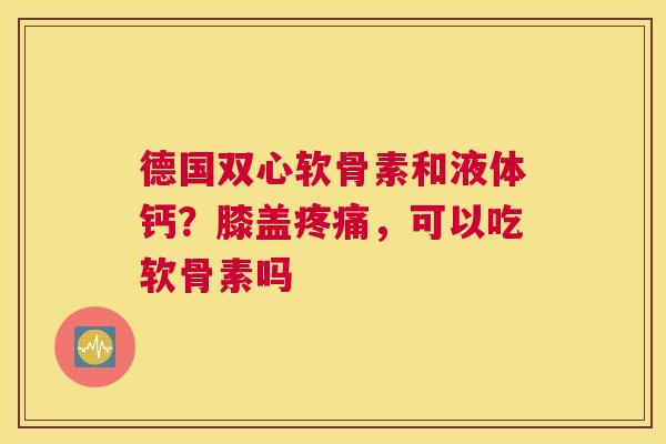 德国双心软骨素和液体钙?膝盖疼痛,可以吃软骨素吗
