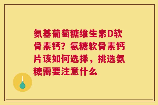 氨基葡萄糖维生素D软骨素钙？氨糖软骨素钙片该如何选择，挑选氨糖需要注意什么