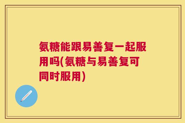 氨糖能跟易善复一起服用吗(氨糖与易善复可同时服用)