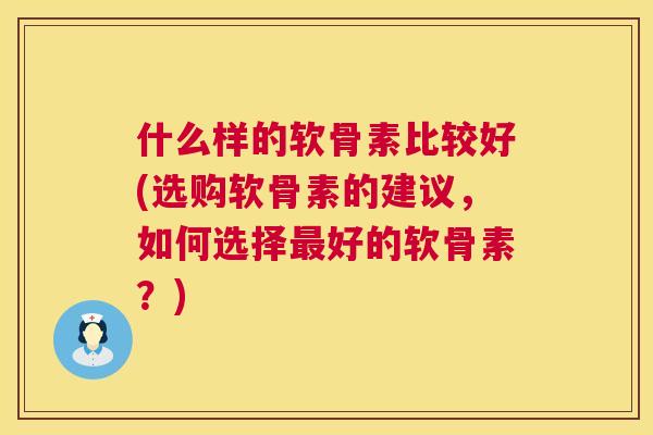 什么样的软骨素比较好(选购软骨素的建议,如何选择最好的软骨素?)