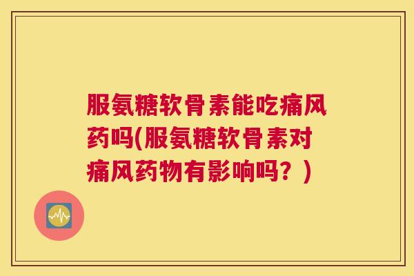 服氨糖软骨素能吃痛风药吗(服氨糖软骨素对痛风药物有影响吗?)