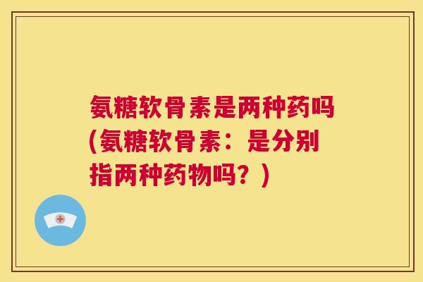 氨糖软骨素是两种药吗(氨糖软骨素:是分别指两种药物吗?)