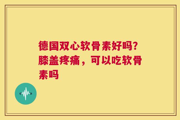 德国双心软骨素好吗?膝盖疼痛,可以吃软骨素吗