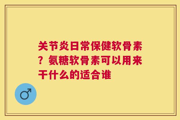 关节炎日常保健软骨素?氨糖软骨素可以用来干什么的适合谁