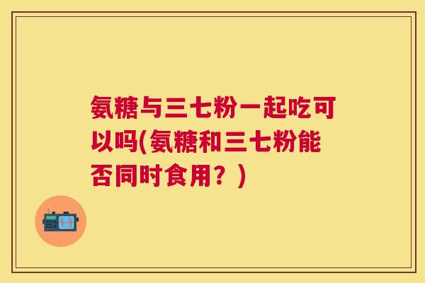 氨糖与三七粉一起吃可以吗(氨糖和三七粉能否同时食用？)