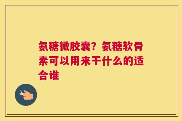 氨糖微胶囊？氨糖软骨素可以用来干什么的适合谁