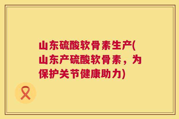 山东硫酸软骨素生产(山东产硫酸软骨素,为保护关节健康助力)