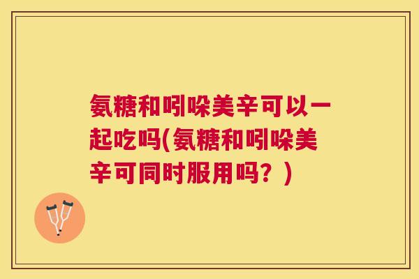 氨糖和吲哚美辛可以一起吃吗(氨糖和吲哚美辛可同时服用吗?)