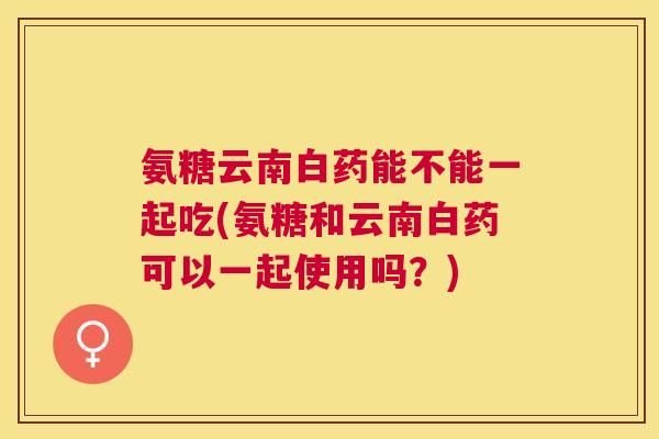 氨糖云南白药能不能一起吃(氨糖和云南白药可以一起使用吗?) 氨糖云南白药能不能一起吃(氨糖和云南白药可以一起使用吗?)