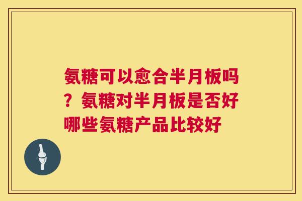 氨糖可以愈合半月板吗？氨糖对半月板是否好哪些氨糖产品比较好