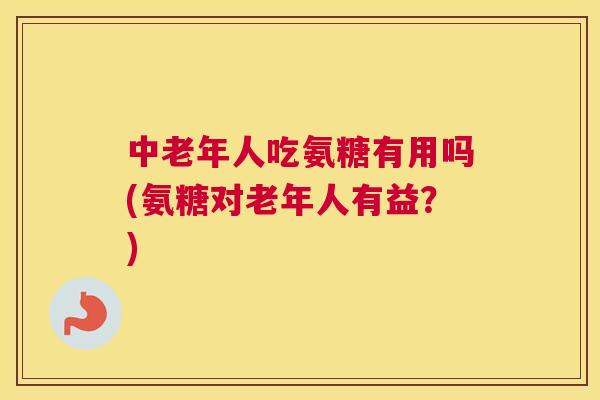 中老年人吃氨糖有用吗(氨糖对老年人有益？)