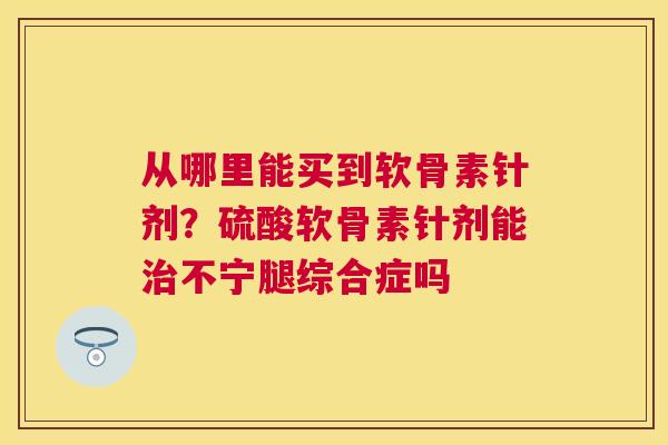 从哪里能买到软骨素针剂?硫酸软骨素针剂能治不宁腿综合症吗