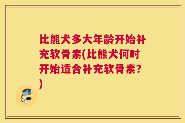 比熊犬多大年龄开始补充软骨素(比熊犬何时开始适合补充软骨素?)