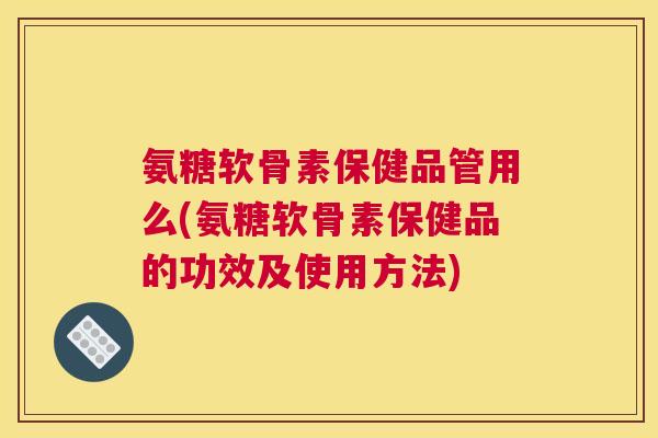 氨糖软骨素保健品管用么(氨糖软骨素保健品的功效及使用方法) 氨糖软骨素保健品管用么(氨糖软骨素保健品的功效及使用方法)