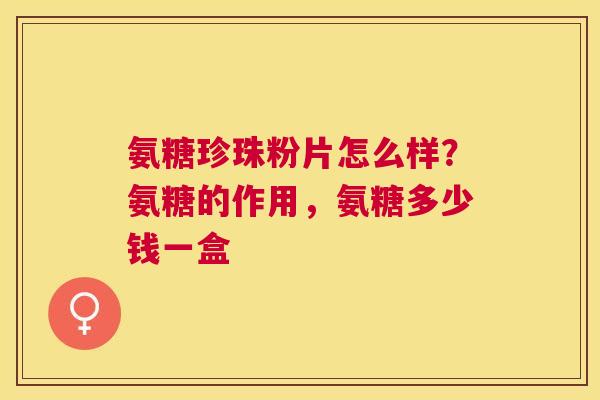 氨糖珍珠粉片怎么样?氨糖的作用,氨糖多少钱一盒