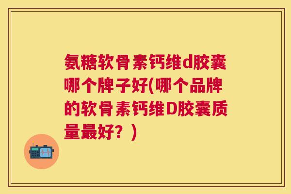 氨糖软骨素钙维d胶囊哪个牌子好(哪个品牌的软骨素钙维D胶囊质量最好？)