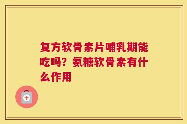 复方软骨素片哺乳期能吃吗?氨糖软骨素有什么作用