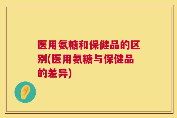 医用氨糖和保健品的区别(医用氨糖与保健品的差异)