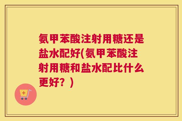 氨甲苯酸注射用糖还是盐水配好(氨甲苯酸注射用糖和盐水配比什么更好？)
