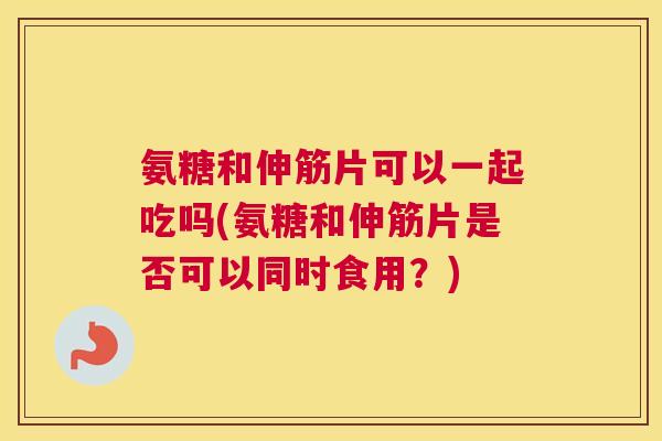 氨糖和伸筋片可以一起吃吗(氨糖和伸筋片是否可以同时食用?)
