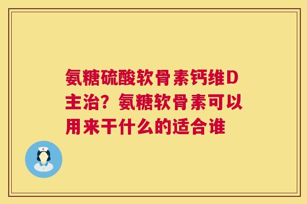 氨糖硫酸软骨素钙维D主治?氨糖软骨素可以用来干什么的适合谁
