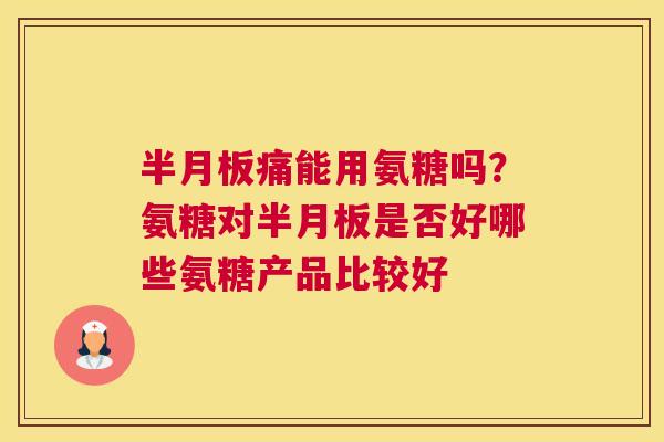 半月板痛能用氨糖吗?氨糖对半月板是否好哪些氨糖产品比较好