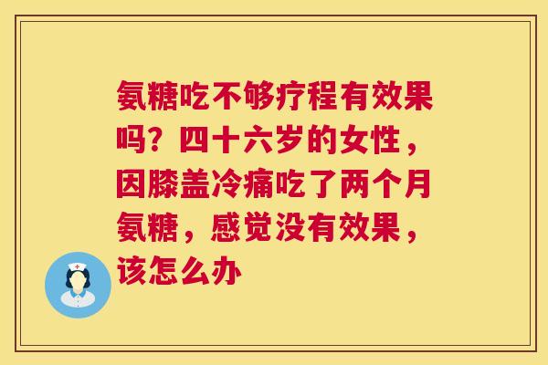 氨糖吃不够疗程有效果吗?四十六岁的女性,因膝盖冷痛吃了两个月氨糖,感觉没有效果,该怎么办