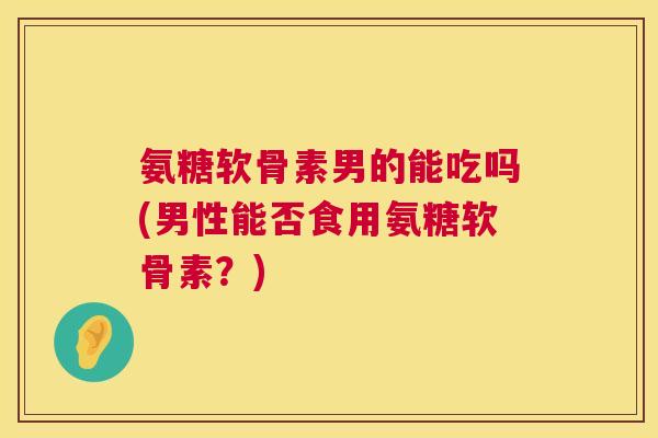 氨糖软骨素男的能吃吗(男性能否食用氨糖软骨素?) 氨糖软骨素男的能吃吗(男性能否食用氨糖软骨素?)
