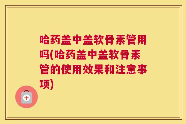 哈药盖中盖软骨素管用吗(哈药盖中盖软骨素管的使用效果和注意事项)