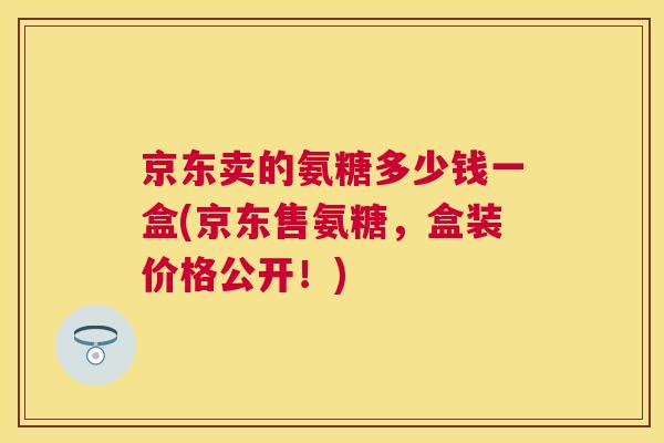 京东卖的氨糖多少钱一盒(京东售氨糖,盒装价格公开!)