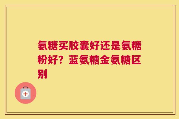 氨糖买胶囊好还是氨糖粉好?蓝氨糖金氨糖区别