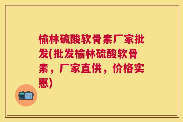 榆林硫酸软骨素厂家批发(批发榆林硫酸软骨素,厂家直供,价格实惠) 榆林硫酸软骨素厂家批发(批发榆林硫酸软骨素,厂家直供,价格实惠)