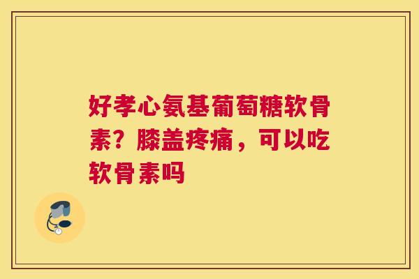 好孝心氨基葡萄糖软骨素?膝盖疼痛,可以吃软骨素吗