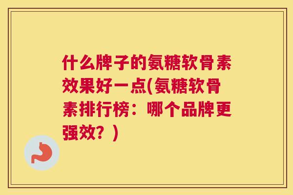 什么牌子的氨糖软骨素效果好一点(氨糖软骨素排行榜:哪个品牌更强效?)