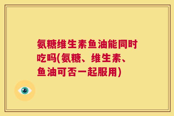 氨糖维生素鱼油能同时吃吗(氨糖、维生素、鱼油可否一起服用)