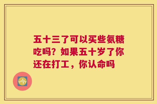 五十三了可以买些氨糖吃吗?如果五十岁了你还在打工,你认命吗