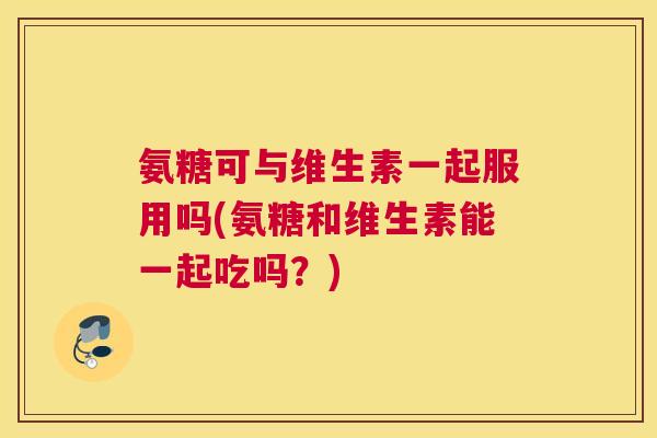 氨糖可与维生素一起服用吗(氨糖和维生素能一起吃吗？)