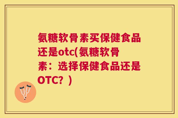 氨糖软骨素买保健食品还是otc(氨糖软骨素：选择保健食品还是OTC？)