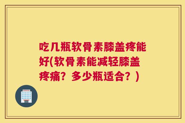 吃几瓶软骨素膝盖疼能好(软骨素能减轻膝盖？多少瓶适合？)